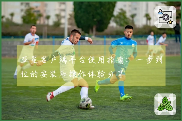 亚星客户端平台使用指南：一步到位的安装和操作体验分享