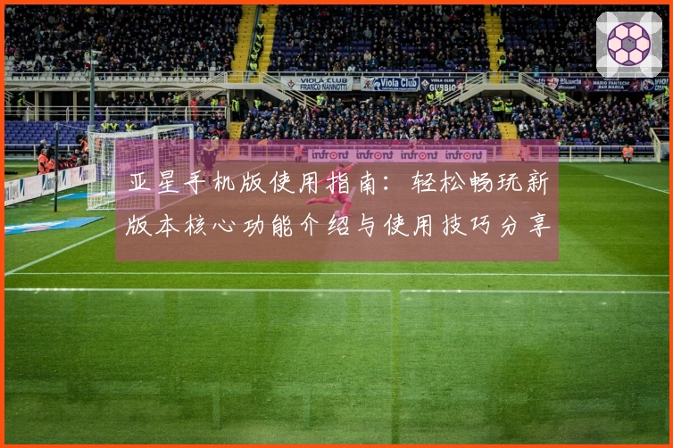 亚星手机版使用指南：轻松畅玩新版本核心功能介绍与使用技巧分享