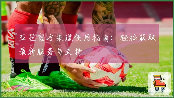 亚星官方渠道使用指南：轻松获取最新服务与支持