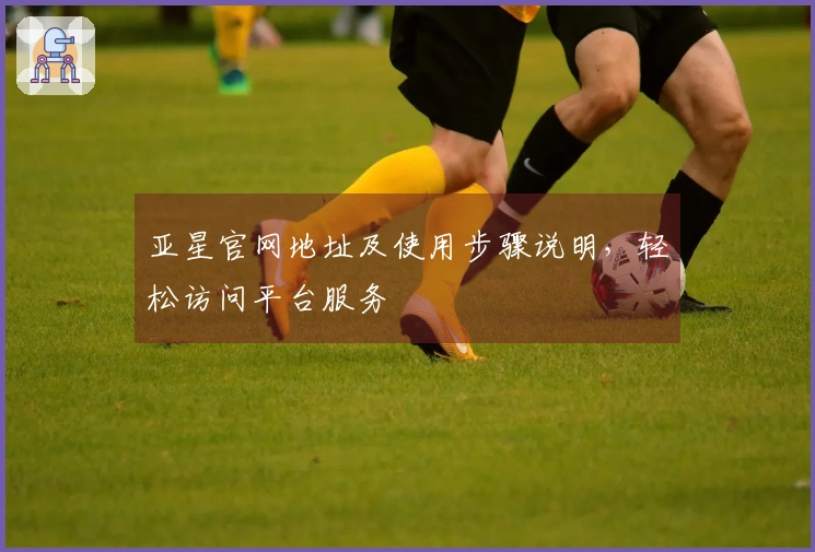 亚星官网地址及使用步骤说明，轻松访问平台服务